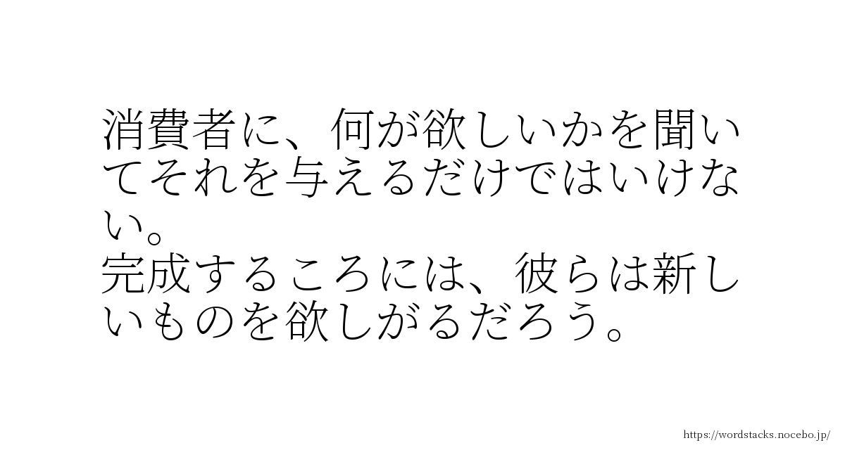 消費者に 何が欲しいかを聞いてそれを与えるだけではいけない 完成するころには 彼らは新しいものを欲しがるだろう スティーブ ジョブズ